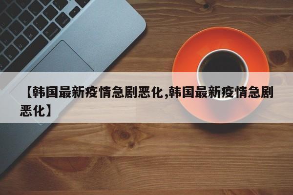【韩国最新疫情急剧恶化,韩国最新疫情急剧恶化】