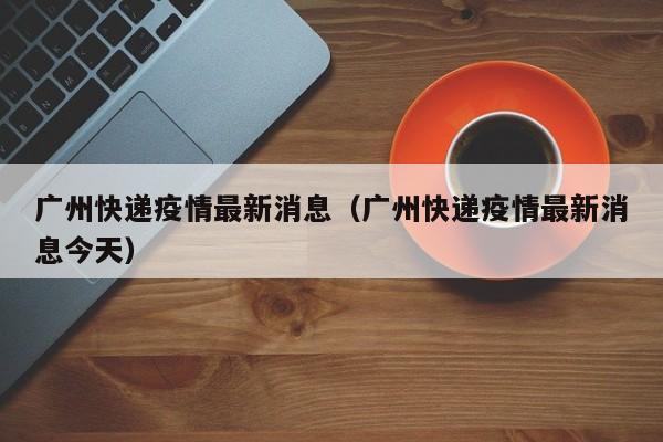广州快递疫情最新消息（广州快递疫情最新消息今天）