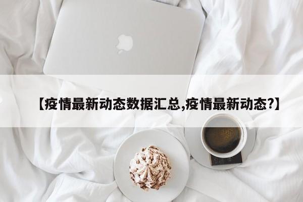 【疫情最新动态数据汇总,疫情最新动态?】