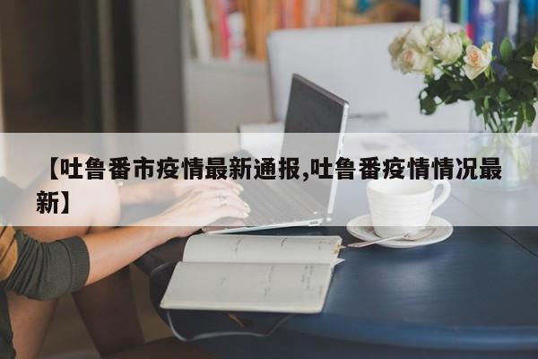 【吐鲁番市疫情最新通报,吐鲁番疫情情况最新】