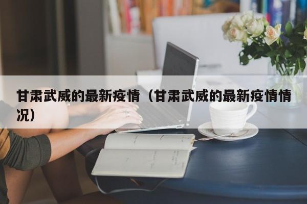 甘肃武威的最新疫情（甘肃武威的最新疫情情况）