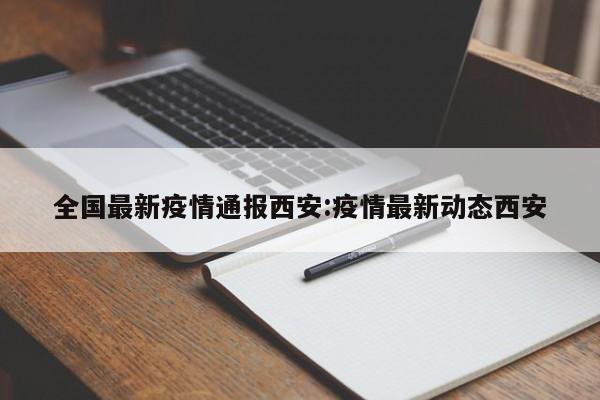 全国最新疫情通报西安:疫情最新动态西安