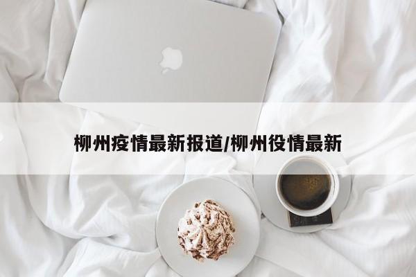 柳州疫情最新报道/柳州役情最新