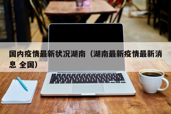 国内疫情最新状况湖南（湖南最新疫情最新消息 全国）