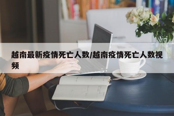 越南最新疫情死亡人数/越南疫情死亡人数视频