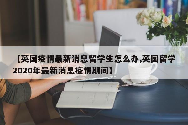 【英国疫情最新消息留学生怎么办,英国留学2020年最新消息疫情期间】