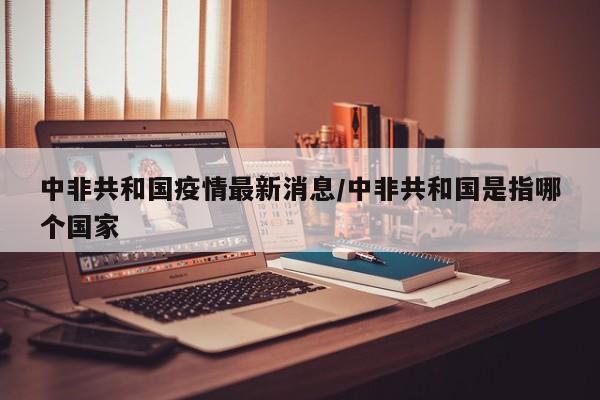 中非共和国疫情最新消息/中非共和国是指哪个国家