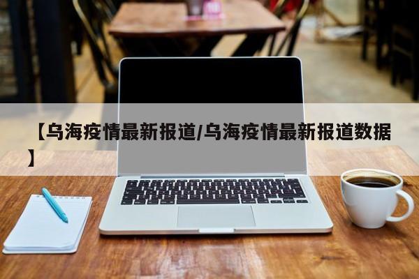 【乌海疫情最新报道/乌海疫情最新报道数据】