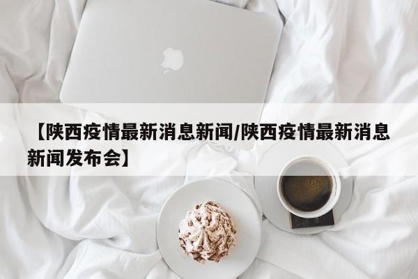 【陕西疫情最新消息新闻/陕西疫情最新消息新闻发布会】