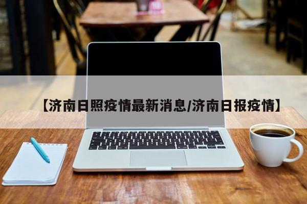 【济南日照疫情最新消息/济南日报疫情】