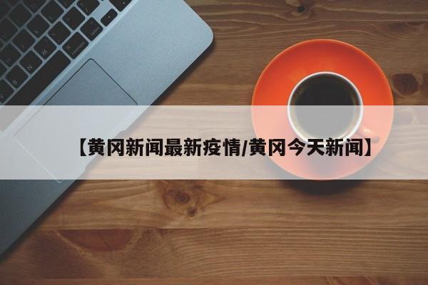 【黄冈新闻最新疫情/黄冈今天新闻】
