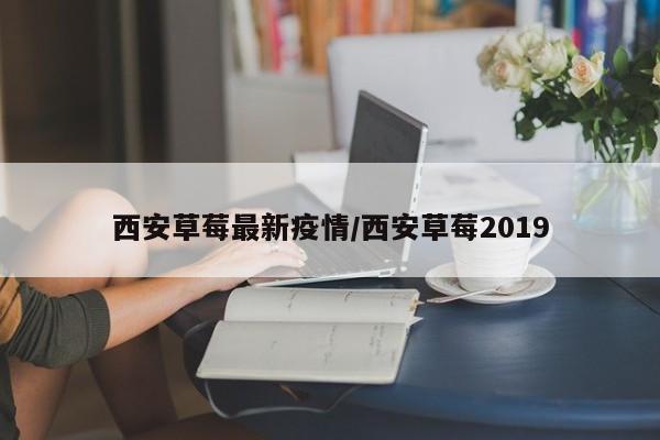 西安草莓最新疫情/西安草莓2019