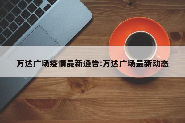 万达广场疫情最新通告:万达广场最新动态
