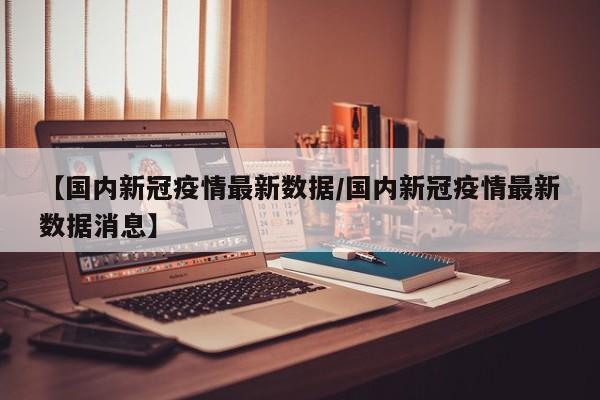 【国内新冠疫情最新数据/国内新冠疫情最新数据消息】