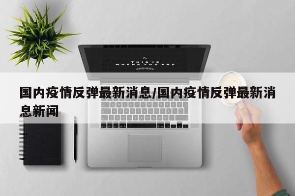 国内疫情反弹最新消息/国内疫情反弹最新消息新闻