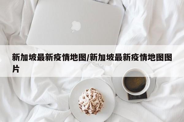 新加坡最新疫情地图/新加坡最新疫情地图图片