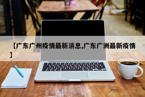 【广东广州疫情最新消息,广东广洲最新疫情】