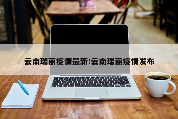 云南瑞丽疫情最新:云南瑞丽疫情发布