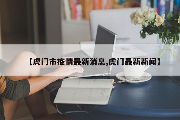 【虎门市疫情最新消息,虎门最新新闻】