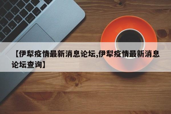 【伊犁疫情最新消息论坛,伊犁疫情最新消息论坛查询】
