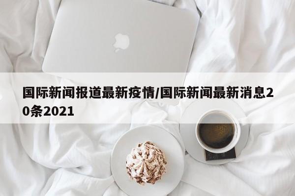 国际新闻报道最新疫情/国际新闻最新消息20条2021