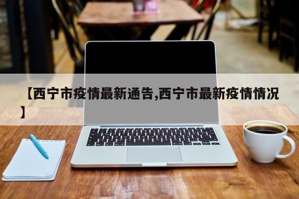 【西宁市疫情最新通告,西宁市最新疫情情况】