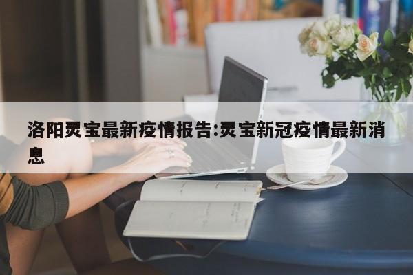 洛阳灵宝最新疫情报告:灵宝新冠疫情最新消息