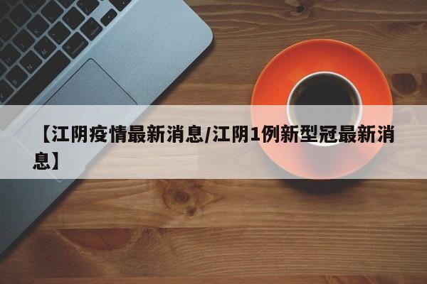 【江阴疫情最新消息/江阴1例新型冠最新消息】