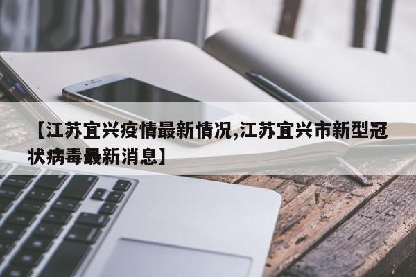 【江苏宜兴疫情最新情况,江苏宜兴市新型冠状病毒最新消息】