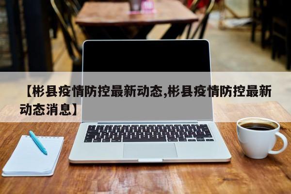 【彬县疫情防控最新动态,彬县疫情防控最新动态消息】