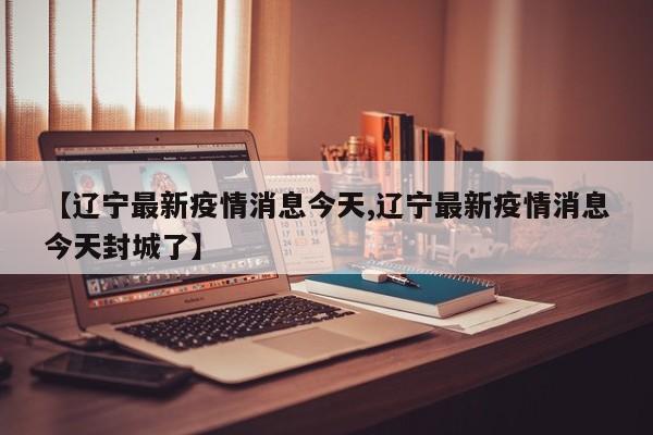【辽宁最新疫情消息今天,辽宁最新疫情消息今天封城了】