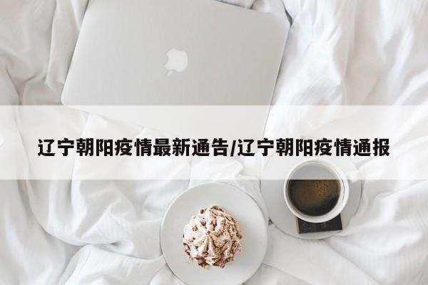 辽宁朝阳疫情最新通告/辽宁朝阳疫情通报