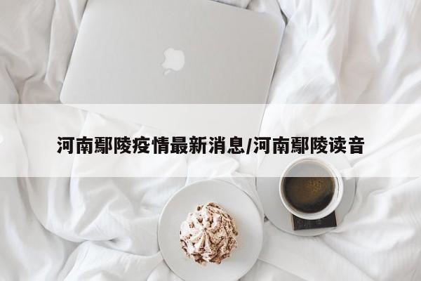 河南鄢陵疫情最新消息/河南鄢陵读音