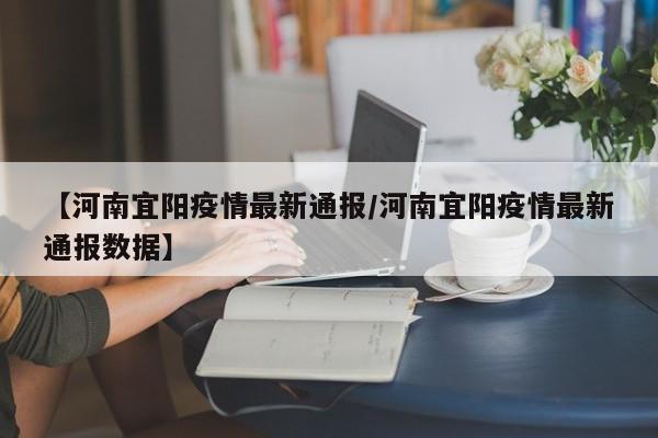 【河南宜阳疫情最新通报/河南宜阳疫情最新通报数据】