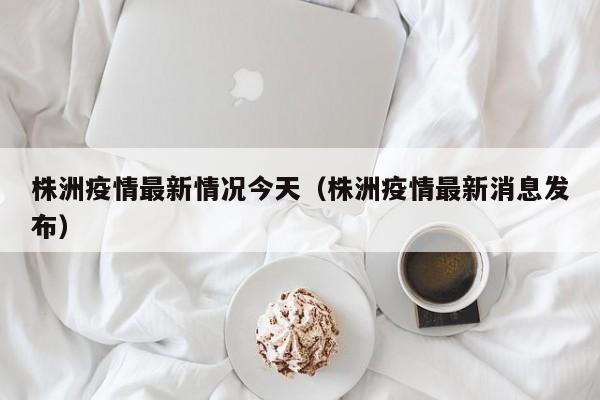 株洲疫情最新情况今天（株洲疫情最新消息发布）