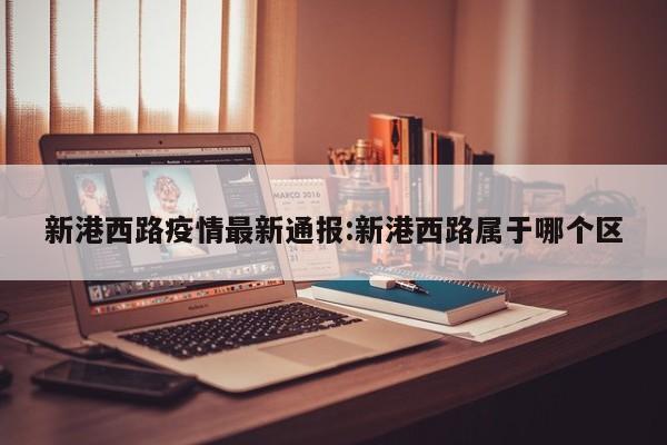 新港西路疫情最新通报:新港西路属于哪个区