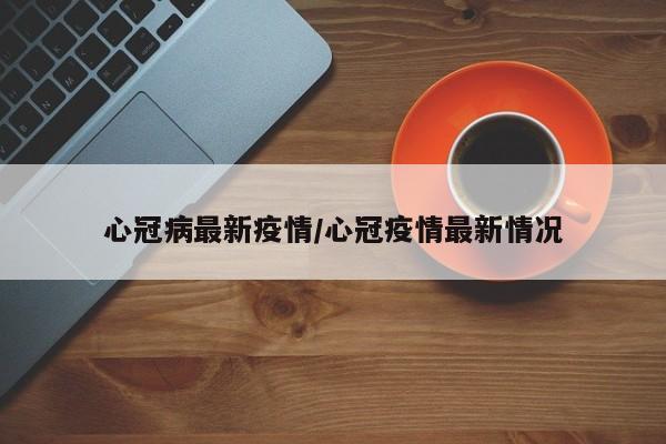 心冠病最新疫情/心冠疫情最新情况