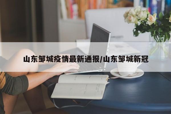 山东邹城疫情最新通报/山东邹城新冠