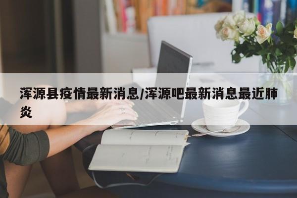 浑源县疫情最新消息/浑源吧最新消息最近肺炎