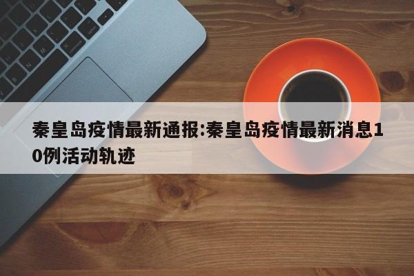 秦皇岛疫情最新通报:秦皇岛疫情最新消息10例活动轨迹