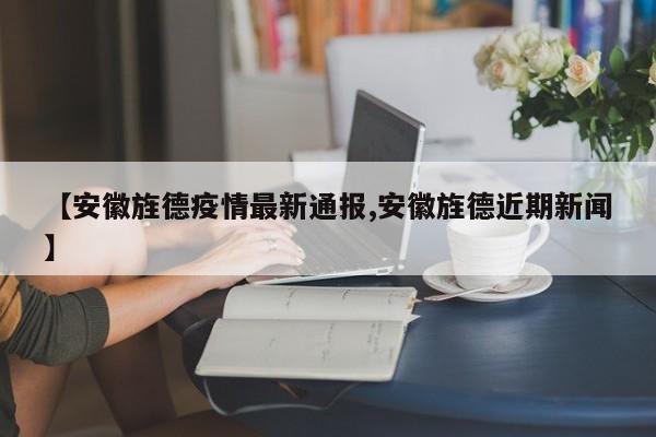 【安徽旌德疫情最新通报,安徽旌德近期新闻】