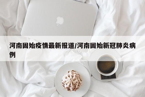 河南固始疫情最新报道/河南固始新冠肺炎病例