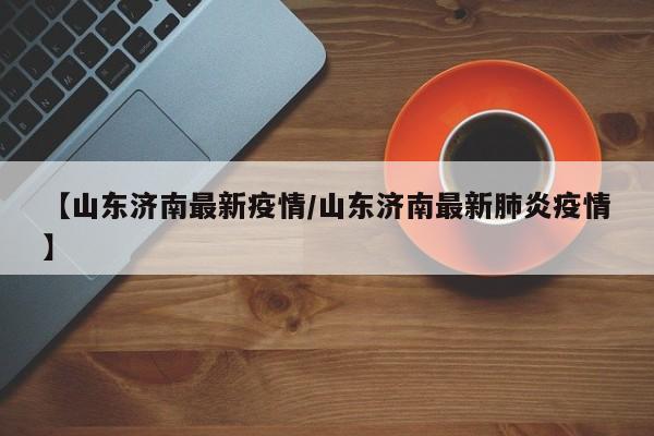 【山东济南最新疫情/山东济南最新肺炎疫情】