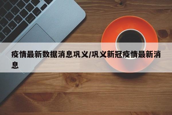 疫情最新数据消息巩义/巩义新冠疫情最新消息