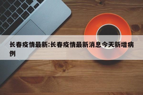 长春疫情最新:长春疫情最新消息今天新增病例