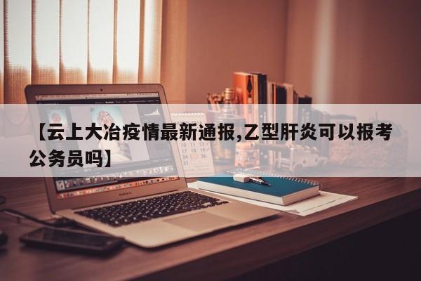 【云上大冶疫情最新通报,乙型肝炎可以报考公务员吗】