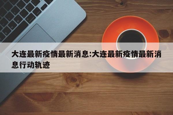大连最新疫情最新消息:大连最新疫情最新消息行动轨迹