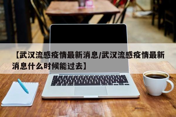 【武汉流感疫情最新消息/武汉流感疫情最新消息什么时候能过去】
