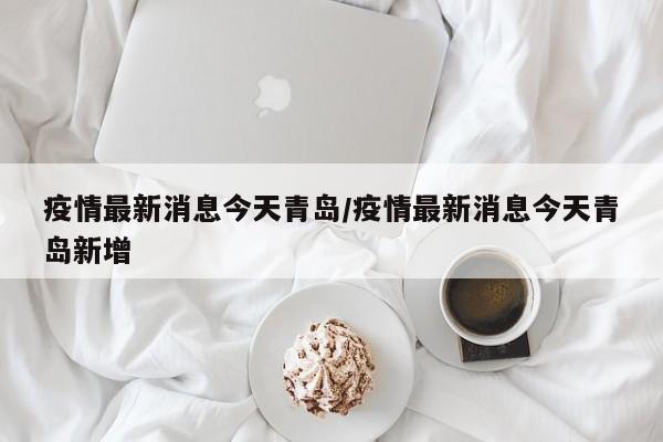 疫情最新消息今天青岛/疫情最新消息今天青岛新增