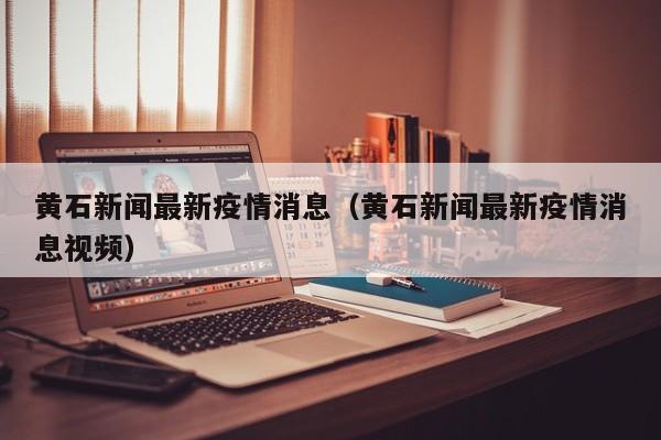 黄石新闻最新疫情消息（黄石新闻最新疫情消息视频）